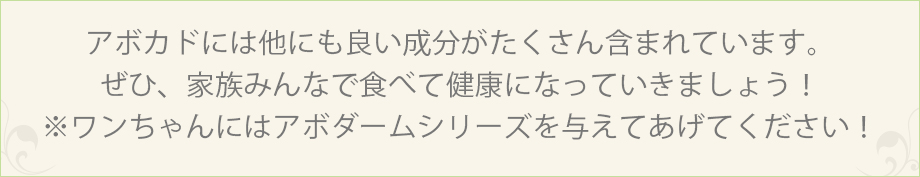 アボカドには他にも良い成分がたくさん含まれています。ぜひ、家族みんなで食べて健康になっていきましょう！※ワンちゃんにはアボダームシリーズを与えてあげてください！